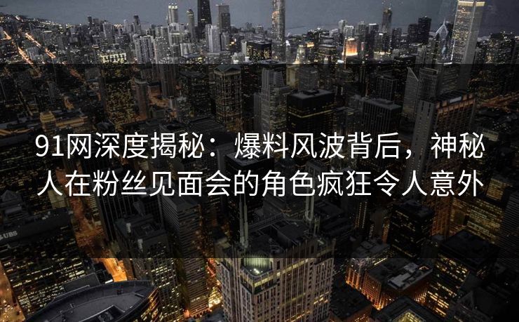 91网深度揭秘：爆料风波背后，神秘人在粉丝见面会的角色疯狂令人意外