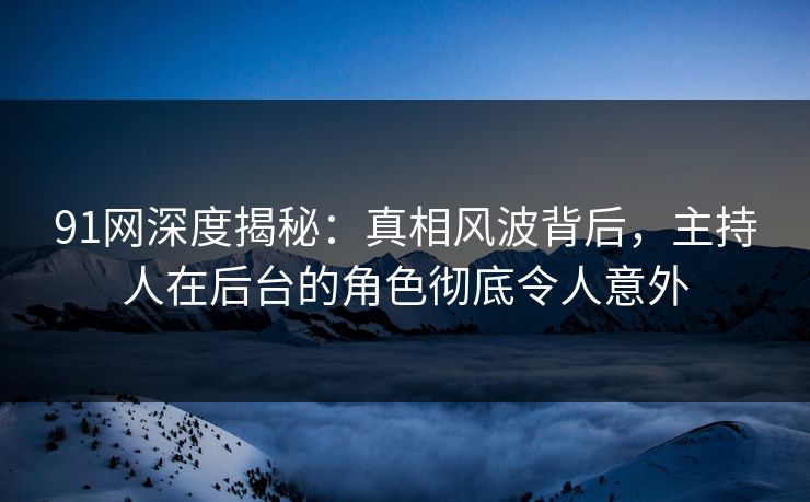 91网深度揭秘：真相风波背后，主持人在后台的角色彻底令人意外