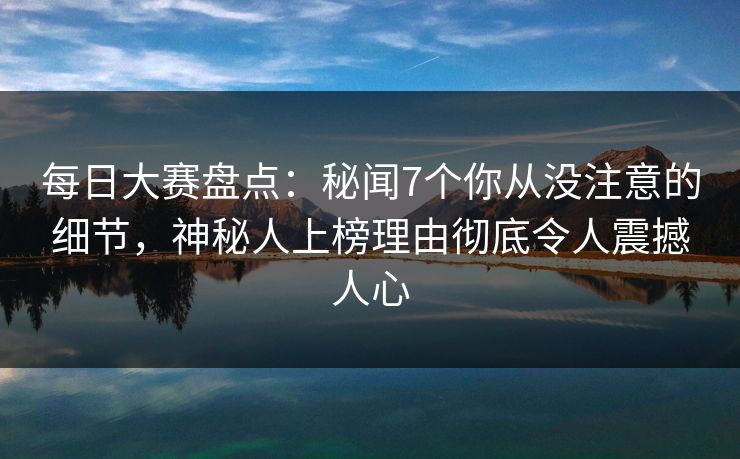 每日大赛盘点：秘闻7个你从没注意的细节，神秘人上榜理由彻底令人震撼人心