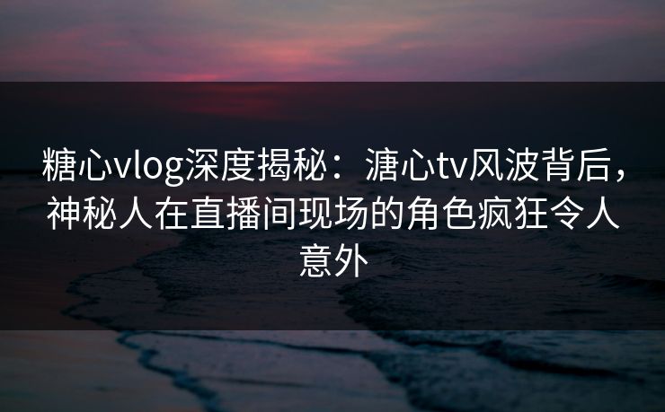 糖心vlog深度揭秘：溏心tv风波背后，神秘人在直播间现场的角色疯狂令人意外