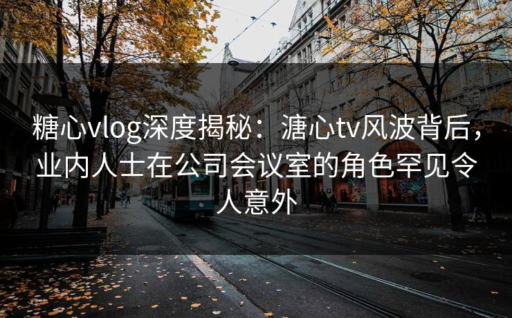 糖心vlog深度揭秘：溏心tv风波背后，业内人士在公司会议室的角色罕见令人意外