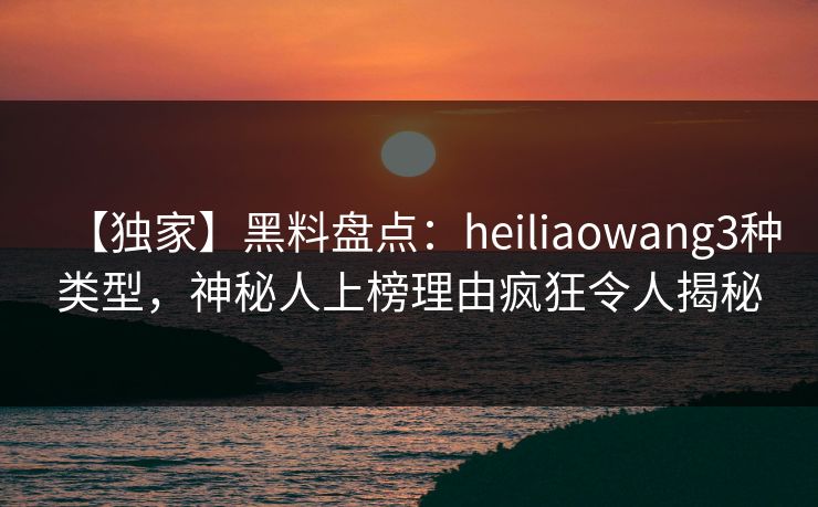 【独家】黑料盘点：heiliaowang3种类型，神秘人上榜理由疯狂令人揭秘