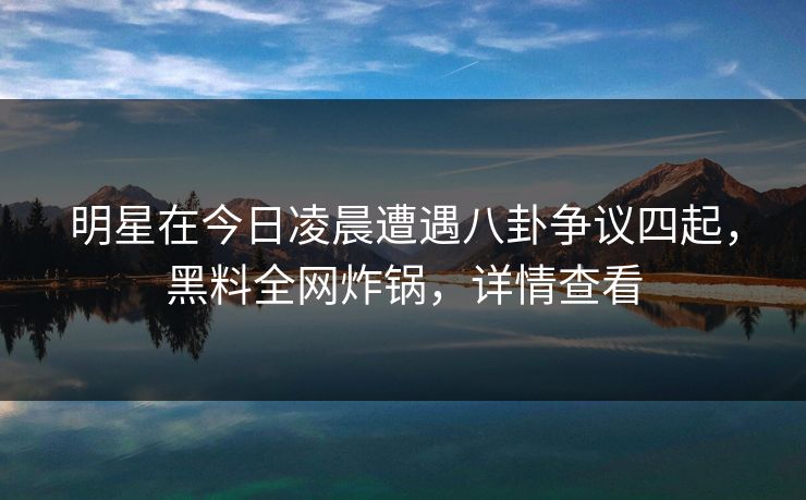 明星在今日凌晨遭遇八卦争议四起，黑料全网炸锅，详情查看
