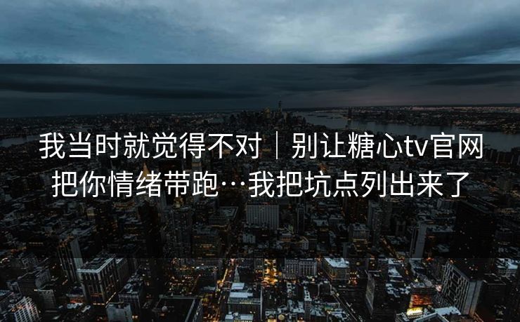我当时就觉得不对｜别让糖心tv官网把你情绪带跑…我把坑点列出来了