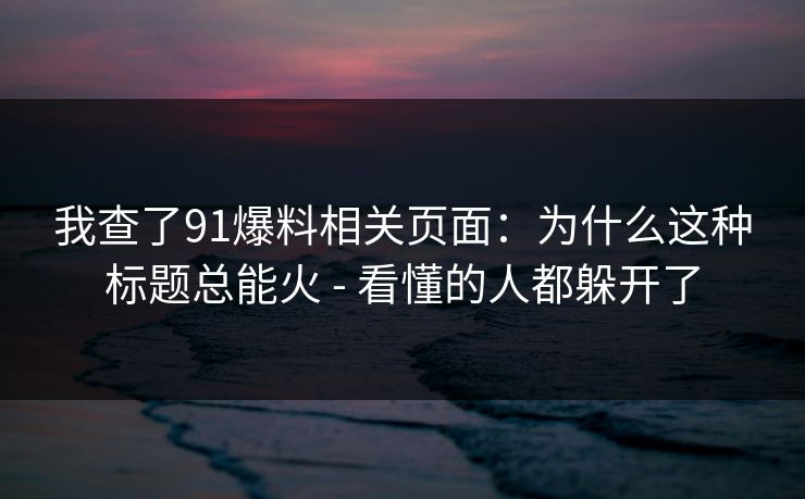 我查了91爆料相关页面：为什么这种标题总能火 - 看懂的人都躲开了