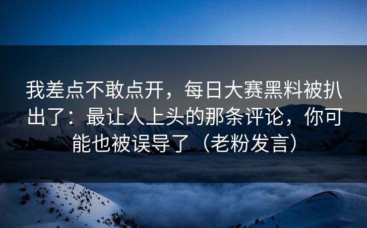 我差点不敢点开，每日大赛黑料被扒出了：最让人上头的那条评论，你可能也被误导了（老粉发言）