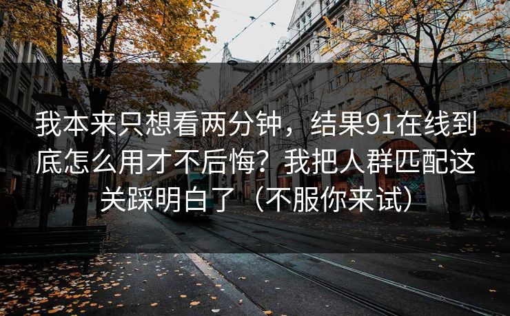 我本来只想看两分钟，结果91在线到底怎么用才不后悔？我把人群匹配这关踩明白了（不服你来试）