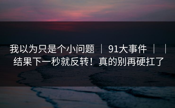 我以为只是个小问题 | 91大事件 | | 结果下一秒就反转!真的别再硬扛了