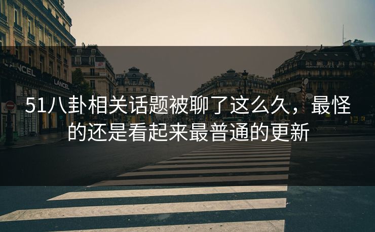 51八卦相关话题被聊了这么久，最怪的还是看起来最普通的更新
