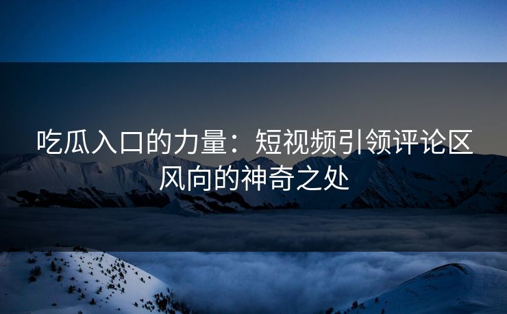 吃瓜入口的力量：短视频引领评论区风向的神奇之处