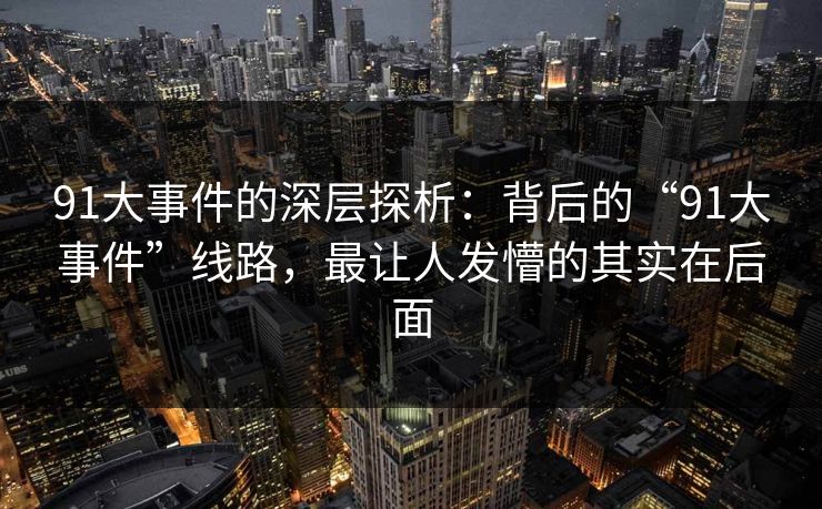 91大事件的深层探析：背后的“91大事件”线路，最让人发懵的其实在后面