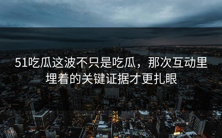 51吃瓜这波不只是吃瓜，那次互动里埋着的关键证据才更扎眼