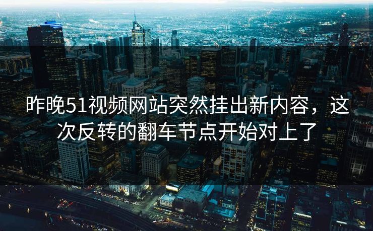昨晚51视频网站突然挂出新内容，这次反转的翻车节点开始对上了