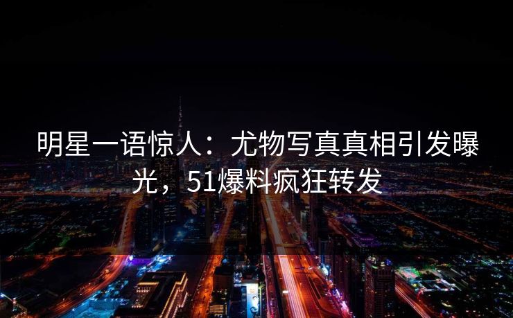 明星一语惊人:尤物写真真相引发曝光,51爆料疯狂转发 明星一语惊人:尤物写真真相引发曝光,51爆料疯狂转发