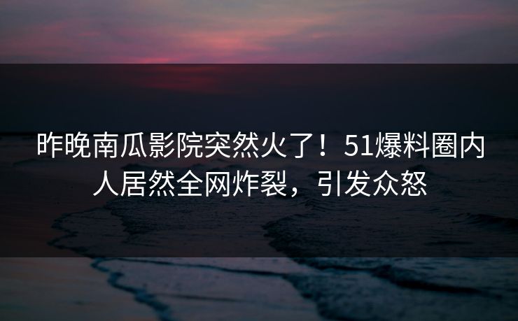 昨晚南瓜影院突然火了！51爆料圈内人居然全网炸裂，引发众怒