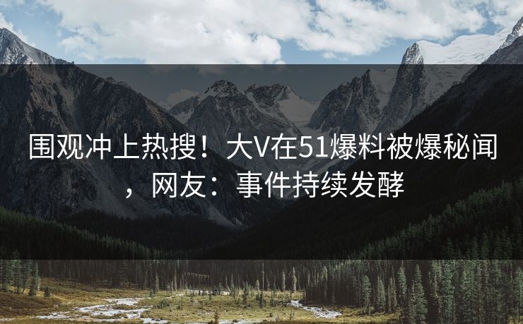 围观冲上热搜！大V在51爆料被爆秘闻，网友：事件持续发酵