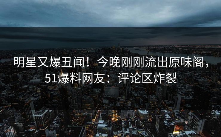 明星又爆丑闻！今晚刚刚流出原味阁，51爆料网友：评论区炸裂