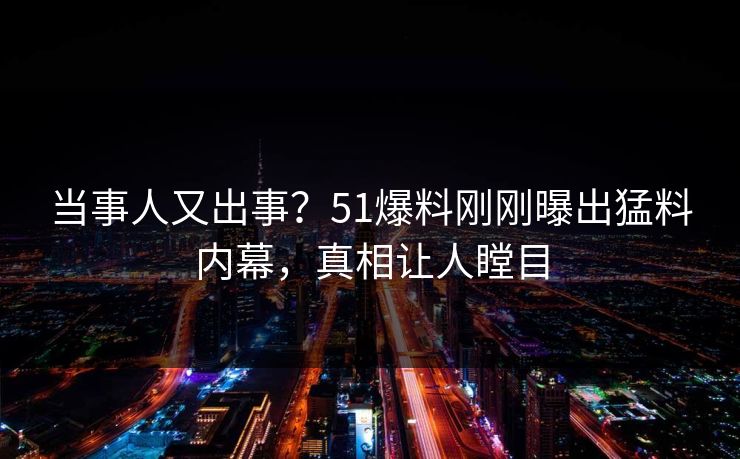 当事人又出事？51爆料刚刚曝出猛料内幕，真相让人瞠目