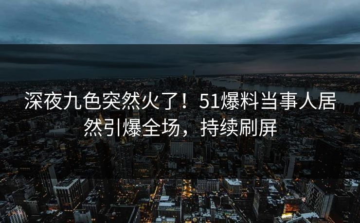 深夜九色突然火了！51爆料当事人居然引爆全场，持续刷屏