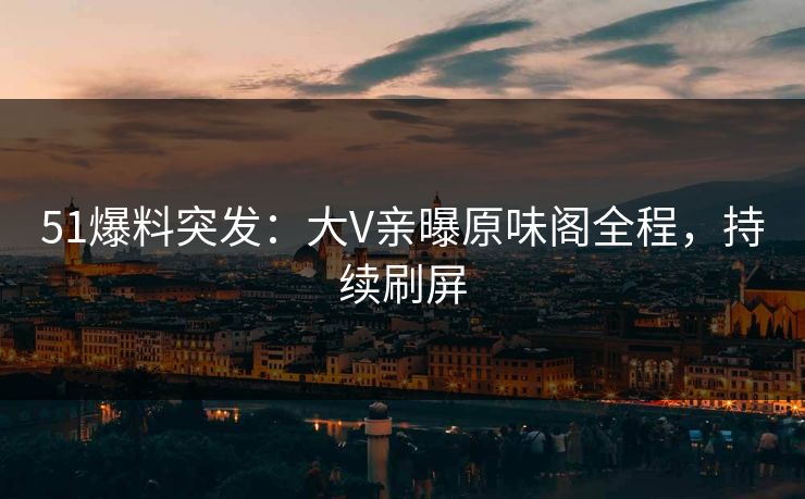 51爆料突发：大V亲曝原味阁全程，持续刷屏