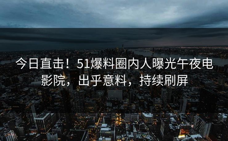 今日直击！51爆料圈内人曝光午夜电影院，出乎意料，持续刷屏