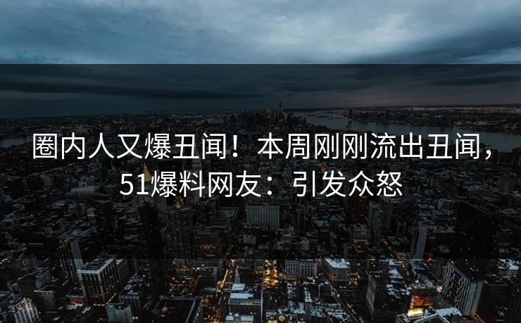 圈内人又爆丑闻！本周刚刚流出丑闻，51爆料网友：引发众怒