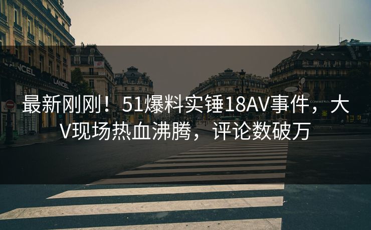 最新刚刚！51爆料实锤18AV事件，大V现场热血沸腾，评论数破万