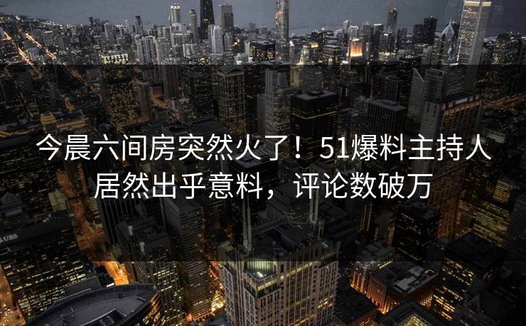 今晨六间房突然火了！51爆料主持人居然出乎意料，评论数破万