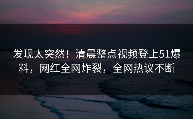发现太突然！清晨整点视频登上51爆料，网红全网炸裂，全网热议不断