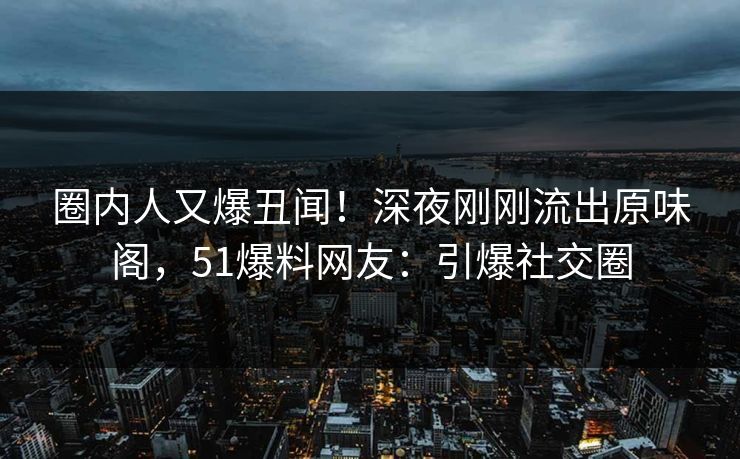 圈内人又爆丑闻！深夜刚刚流出原味阁，51爆料网友：引爆社交圈