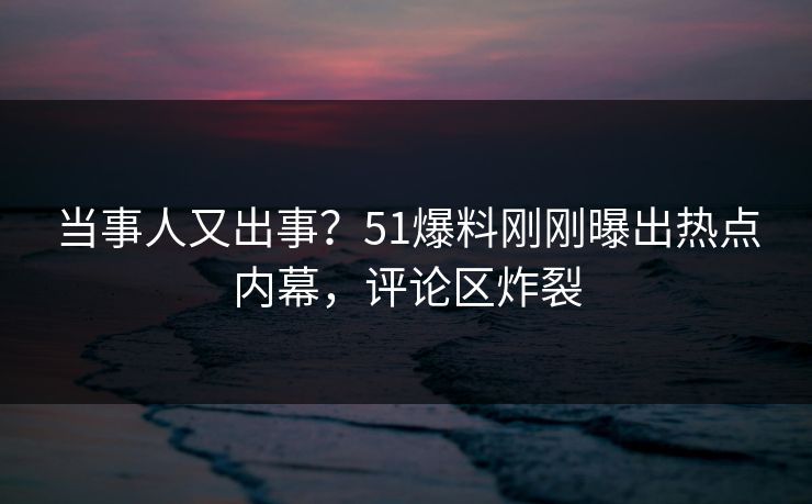 当事人又出事？51爆料刚刚曝出热点内幕，评论区炸裂