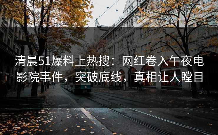 清晨51爆料上热搜：网红卷入午夜电影院事件，突破底线，真相让人瞠目