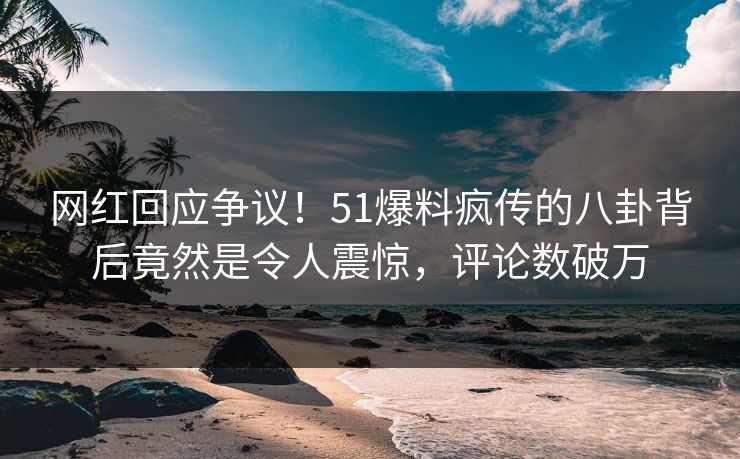 网红回应争议！51爆料疯传的八卦背后竟然是令人震惊，评论数破万