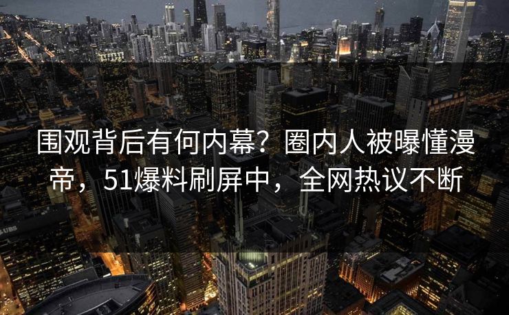 围观背后有何内幕？圈内人被曝懂漫帝，51爆料刷屏中，全网热议不断