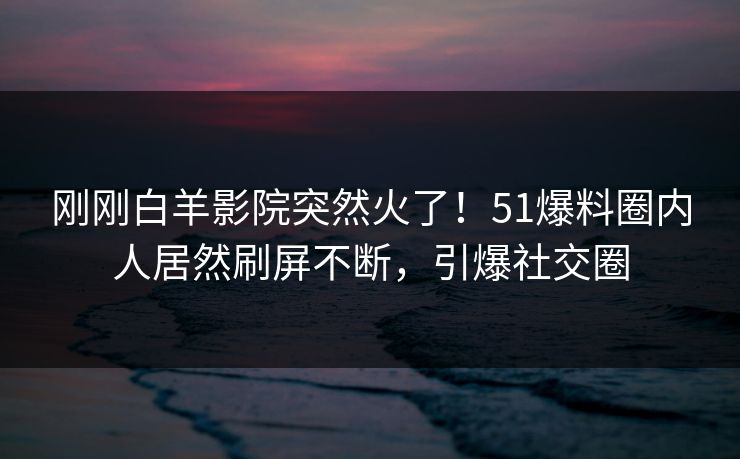 刚刚白羊影院突然火了！51爆料圈内人居然刷屏不断，引爆社交圈