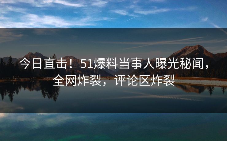 今日直击！51爆料当事人曝光秘闻，全网炸裂，评论区炸裂