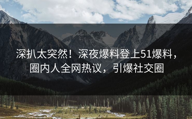 深扒太突然！深夜爆料登上51爆料，圈内人全网热议，引爆社交圈