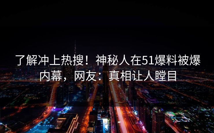 了解冲上热搜！神秘人在51爆料被爆内幕，网友：真相让人瞠目