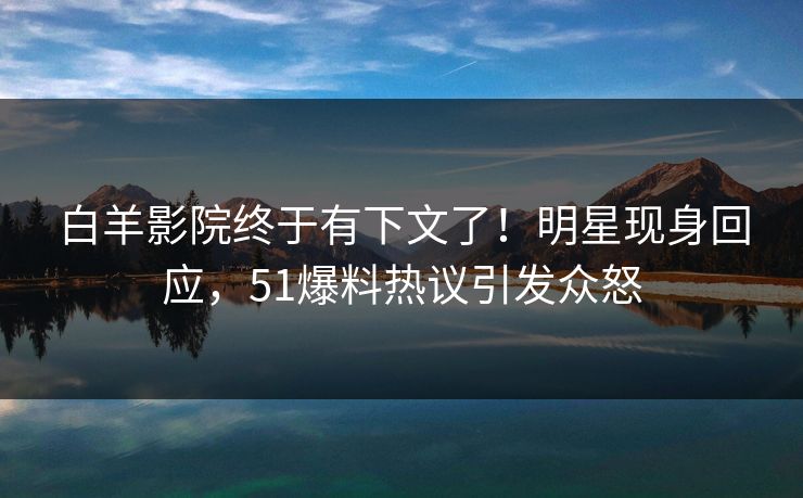 白羊影院终于有下文了！明星现身回应，51爆料热议引发众怒