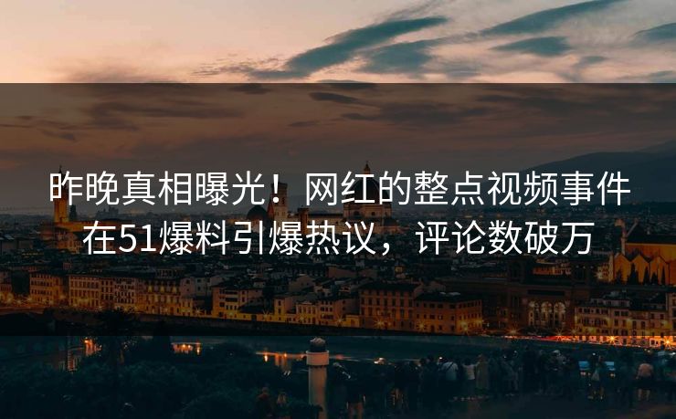 昨晚真相曝光！网红的整点视频事件在51爆料引爆热议，评论数破万