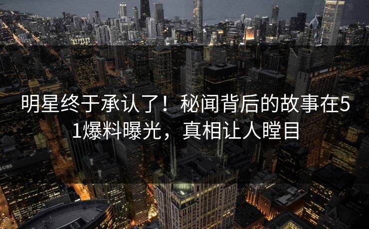 明星终于承认了！秘闻背后的故事在51爆料曝光，真相让人瞠目