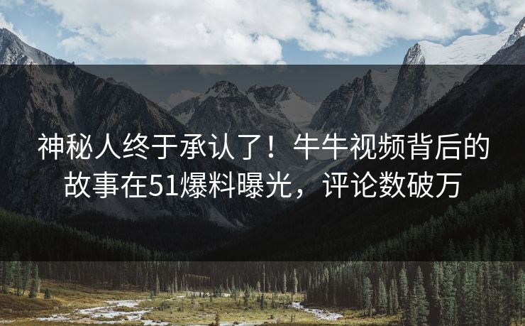 神秘人终于承认了！牛牛视频背后的故事在51爆料曝光，评论数破万