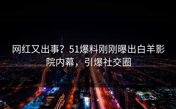 网红又出事?51爆料刚刚曝出白羊影院内幕,引爆社交圈 网红又出事?51爆料刚刚曝出白羊影院内幕,引爆社交圈