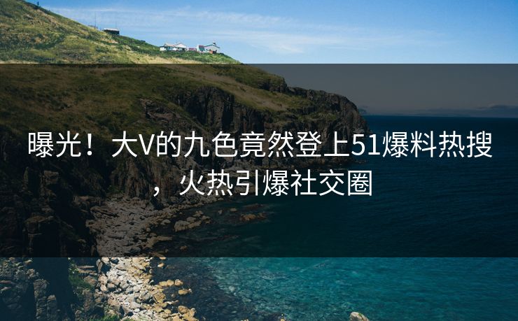 曝光！大V的九色竟然登上51爆料热搜，火热引爆社交圈