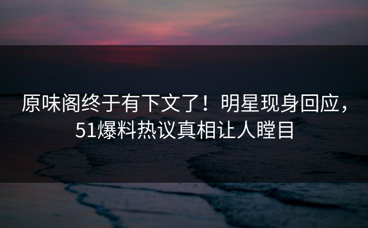 原味阁终于有下文了！明星现身回应，51爆料热议真相让人瞠目