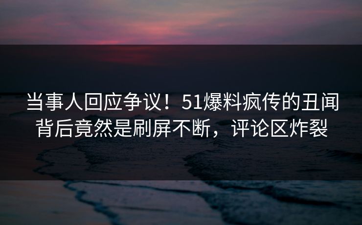 当事人回应争议！51爆料疯传的丑闻背后竟然是刷屏不断，评论区炸裂
