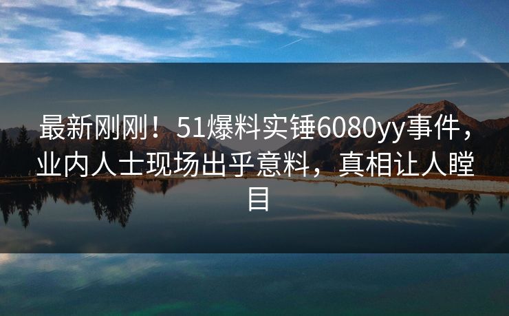 最新刚刚！51爆料实锤6080yy事件，业内人士现场出乎意料，真相让人瞠目