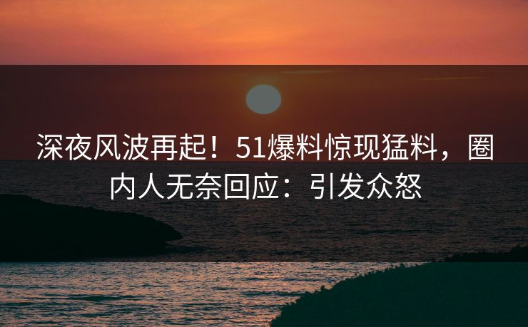 深夜风波再起！51爆料惊现猛料，圈内人无奈回应：引发众怒