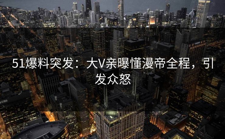 51爆料突发：大V亲曝懂漫帝全程，引发众怒