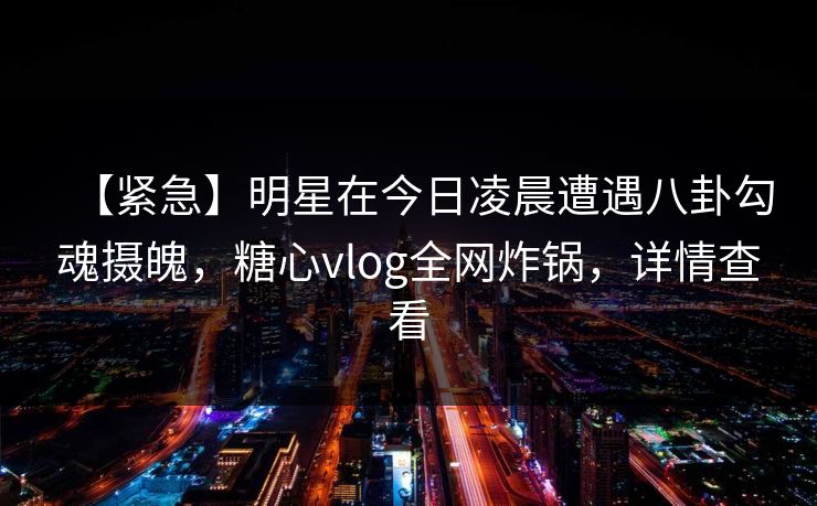 【紧急】明星在今日凌晨遭遇八卦勾魂摄魄，糖心vlog全网炸锅，详情查看